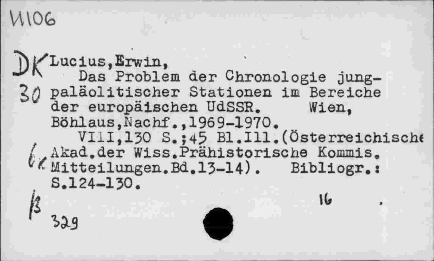 ﻿
Das Problem der Chronologie jung-paläolitischer Stationen im Bereiche der europäischen UdSSR. Wien,
Böhlaus,Machf.,1969-1970.
VIII,130 S.j45 Bl.Ill.(österreichische Akad.der Wiss.Prähistorische Kommis.
' Mitteilungen.Bd.13-14).	Bibliogr.:
S.124-130.
US
IG